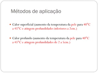 Métodos de aplicação Calor superficial (aumento da temperatura da  pele  para  40°C a 45°C e atingem profundidades inferiores a 2cm.) Calor profundo (aumento da temperatura da  pele  para  40°C a 45°C e atingem profundidades de 2 a 5cm.) 