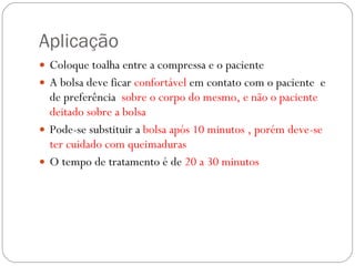 Aplicação Coloque toalha entre a compressa e o paciente A bolsa deve ficar  confortável  em contato com o paciente  e de preferência  sobre o corpo do mesmo, e não o paciente deitado sobre a bolsa Pode-se substituir a  bolsa após 10 minutos , porém deve-se ter cuidado com queimaduras O tempo de tratamento é de  20 a 30 minutos 