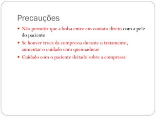 Precauções Não permitir que a bolsa entre em contato direto  com a pele do paciente Se houver troca da compressa durante o tratamento, aumentar o cuidado com queimaduras Cuidado com o paciente deitado sobre a compressa 