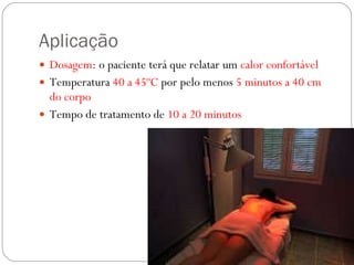 Aplicação Dosagem : o paciente terá que relatar um  calor confortável Temperatura  40 a 45ºC  por pelo menos  5 minutos a 40 cm do corpo Tempo de tratamento de  10 a 20 minutos  