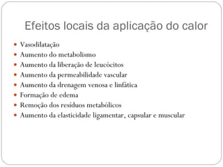 Efeitos locais da aplicação do calor  Vasodilatação Aumento do metabolismo Aumento da liberação de leucócitos Aumento da permeabilidade vascular Aumento da drenagem venosa e linfática Formação de edema Remoção dos resíduos metabólicos Aumento da elasticidade ligamentar, capsular e muscular 