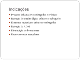 Indicações Processo inflamatórios subagudos e crônicos Redução do quadro álgico crônicos e subagudos Espasmos musculares crônicos e subagudos Redução da ADM Diminuição de hematomas Encurtamentos musculares  