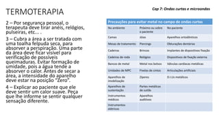 TERMOTERAPIA
2 – Por segurança pessoal, o
terapeuta deve tirar anéis, relógios,
pulseiras, etc... .
3 – Cubra a área a ser tratada com
uma toalha felpuda seca, para
absorver a perspiração. Uma parte
da área deve ficar visível para
verificação de possíveis
queimaduras. Evitar formação de
umidade, pois a água tende a
absorver o calor. Antes de secar a
área, a intensidade do aparelho
deve estar na posição “Zero”.
4 – Explicar ao paciente que ele
deve sentir um calor suave. Peça
que lhe informe se sentir qualquer
sensação diferente.
Cap 7: Ondas curtas e microondas
Precauções para evitar metal no campo de ondas curtas
No ambiente Próximo ou sobre
o paciente
No paciente
Camas Jóias Aparelhos ortodônticos
Mesas de tratamento Piercings Obturações dentárias
Cadeiras Brincos Implantes de dispositivos fixação
Cadeiras de roda Relógios Dispositivos de fixação externa
Bancos de metal Metal nos bolsos Válvulas cardíacas metálicas
Unidades de MPC Fivelas de cintos Articulações artificiais
Aparelhos de
imobilização
Zíperes D.I.Us metálicos
Aparelhos de
sustentação
Partes metálicas
de sutiãs
Instrumentos
médicos
Aparelhos
auditivos
Instrumentos
elétricos
 