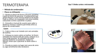 TERMOTERAPIA
• Método do condensador:
• Placas ou shiliepacks
1 – Ajuste as placas de forma a ficarem paralelas
à pele (2,54cm) do paciente. E fundamental que
ambas fiquem a uma mesma distância do tecido.
Pode-se utilizar um espaçador com essa medida,
colocando-o entre o paciente e a placa.
2 – Consulte o manual do usuário para saber a
distância mínima e máxima permitida entre as
placas do condensador.
. Coxim
1 – Cubra a área a ser tratada com seis camadas
de toalhas.
2 – Coloque os coxins sobre as toalhas. Se forem
utilizados do mesmo lado do corpo, coloque-os o
mais longe possível. Se utilizados em lados
opostos (anterior ou posterior, medial ou
lateral), evitar que o paciente se deite sobre o
coxim.
3 – Prenda os coxins no lugar com sacos de areia
ou algo semelhante (não condutor).
Cap 7: Ondas curtas e microondas
 