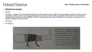 TERMOTERAPIA
• Método de indução:
• 3 tipos:
• 1º Cabo -> coloque seis camadas de toalhas ao redor da área a ser tratada. Com espaçadores enrole o cabo ao redor
das toalhas sobre a área a ser tratada, deixando no mínimo, 2,54cm entre as espirais. Os fios devem ter o mesmo
comprimento. Prenda as extremidades do cabo, de modo que elas não encostem uma na outra, no paciente ou na
própria unidade de ondas curtas.
• 2º Espiral
• 3º Cilindro
Cap 7: Ondas curtas e microondas
 