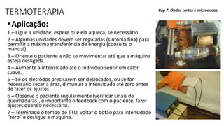 TERMOTERAPIA
•Aplicação:
1 – Ligue a unidade; espere que ela aqueça, se necessário.
2 – Algumas unidades devem ser reguladas (sintonia fina) para
permitir a máxima transferência de energia (consulte o
manual).
3 – Oriente o paciente a não se movimentar até que a máquina
esteja desligada.
4 – Aumente a intensidade até o indivíduo sentir um calor
suave.
5 – Se os eletrôdos precisarem ser deslocados, ou se for
necessário secar a área, dimunuir a intensidade até zero antes
de fazer os ajustes.
6 – Observe o paciente regularmente (verificar sinais de
queimaduras), é importante o feedback com o paciente, fazer
ajustes quando necessário.
7 – Terminado o tempo de TTO, voltar o botão para intensidade
“zero” e desligue a máquina.
Cap 7: Ondas curtas e microondas
 