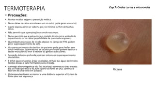 TERMOTERAPIA
• Precauções:
• Muitos estados exigem a prescrição médica.
• Nunca deixe os cabos encostarem um no outro (pode gerar um curto).
• A pele exposta deve ser coberta por, no mínimo 1,27cm de toalhas
secas.
• Não permitir que a perspiração acumule no campo.
• Nunca permitir que a pele entre em contato direto com a unidade de
aquecimento ou os cabos (possibilidade de queimaduras graves).
• Quantidades excessivas de tecido adiposo no campo de TTO, podem
gerar superaquecimento da pele.
• O superaquecimento dos tecidos do paciente pode gerar lesões sem
sinais imediatos. Queimaduras de tecidos profundos podem destruir o
tecido muscular ou levar à necrose da gordura subcutânea.
• Sensação dolorosa profunda pode ser sintoma de superaquecimento
dos tecidos.
• É difícil aquecer apenas áreas localizadas. O fluxo das águas dentro dos
tecidos dissipa o calor formado na área tratada.
• A energia eletromagnética não fica localizada somente na área tratada.
Ela se irradia por 60,9 a 91,4cm a partir da fonte de DOC contínua e
60,9 cm de uma fonte em pulsada.
• Os terapeutas devem se manter a uma distância superior a 91,4 cm da
fonte para sua segurança.
Cap 7: Ondas curtas e microondas
Flictena
 