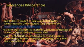 Referências Bibliográficas
• MARCUCCI, Fernando C. I. Histórico da Eletroterapia e
Eletroacupuntura. O Fisioterapeuta [site]. Disponível em:
http://ofisioterapeuta.blogspot.com/
• Starkey C. Agentes elétricos. In: Starkey C. Recursos terapêuticos em
fisioterapia. 2ª ed. São Paulo: Manole; 2001.
• Low J, Reed A. Electrical stimulation of nerve and muscle. In:
Electrotherapy explained: principles and practice. 3ª ed. Oxford:
Butterworth-Heinemann; 2000.
 
