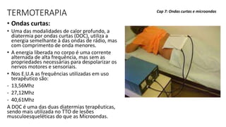 TERMOTERAPIA
• Ondas curtas:
• Uma das modalidades de calor profundo, a
diatermia por ondas curtas (DOC), utiliza a
energia semelhante à das ondas de rádio, mas
com comprimento de onda menores.
• A energia liberada no corpo é uma corrente
alternada de alta frequência, mas sem as
propriedades necessárias para despolarizar os
nervos motores e sensoriais.
• Nos E.U.A as frequências utilizadas em uso
terapêutico são:
- 13,56Mhz
- 27,12Mhz
- 40,61Mhz
A DOC é uma das duas diatermias terapêuticas,
sendo mais utilizada no TTO de lesões
musculoesqueléticas do que as Microondas.
Cap 7: Ondas curtas e microondas
 