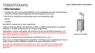 TERMOTERAPIA
• Microondas:
• A diatermia por micro-ondas (DMO) é uma modalidade de calor profundo que
converte energia eletromagnética de alta frequência em calor.
• Nos EUA as frequências estipuladas para uso terapêutico são:
- 915Hz
- 2.450Hz
Na DMO o tratamento é mais superficial.
Embora produza efeitos semelhantes a DOC, na DMO predominam os campos
elétricos e na DOC predominam os campos magnéticos.
Indicações e contra-indicações são similares às do uso da DOC entretanto, não
pode haver nenhum metal dentro do campo de tratamento (121cm de distância
dos coxins, tambores e espirais).
Isso inclui implantes de metal (placas, parafusos, D.I.U., etc...)
Nos E.U.A. a comercialização dos aparelhos é limitada, pois a radiação por micro-
ondas tende a sofrer reflexão e espalhar-se pelo ambiente vizinho.
Esse tipo de radiação está associado a um grau inaceitável de incidência de
abortos entre terapeutas do sexo feminino que operam regularmente este
aparelho.
Cap 7: Ondas curtas e microondas
Aparelho de DMO
 