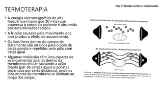 TERMOTERAPIA
• A energia eletromagnética de alta
frequência (maior que 10 mhz) que
atravessa o corpo do paciente é absorvida
por determinados tecidos.
• A fricção causada pelo movimento dos
íons produz o efeito de aquecimento.
• Os íons livres dentro do campo de
tratamento são atraídos para o pólo de
carga oposta e repelidos pelo pólo com
carga igual.
• Algumas moléculas têm íons capazes de
se movimentar apenas dentro da
membrana celular causando a ação
dipolo (par de cargas iguais e opostas
separadas por certa distância), onde os
íons dentro da membrana se alinham ao
longo das cargas.
Cap 7: Ondas curtas e microondas
 