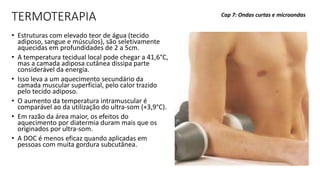 TERMOTERAPIA
• Estruturas com elevado teor de água (tecido
adiposo, sangue e músculos), são seletivamente
aquecidas em profundidades de 2 a 5cm.
• A temperatura tecidual local pode chegar a 41,6°C,
mas a camada adiposa cutânea dissipa parte
considerável da energia.
• Isso leva a um aquecimento secundário da
camada muscular superficial, pelo calor trazido
pelo tecido adiposo.
• O aumento da temperatura intramuscular é
comparável ao da utilização do ultra-som (+3,9°C).
• Em razão da área maior, os efeitos do
aquecimento por diatermia duram mais que os
originados por ultra-som.
• A DOC é menos eficaz quando aplicadas em
pessoas com muita gordura subcutânea.
Cap 7: Ondas curtas e microondas
 
