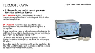 TERMOTERAPIA
• A diatermia por ondas curtas pode ser
liberadas sob duas formas:
1ª - Contínua -> gera um aumento maior das
temperaturas subcutâneas seu uso geral é limitado a
patologias crônicas.
2ª - Pulsada -> permite que essa forma seja
empregada em determinados quadros agudos e
subagudos.
A quantidade de calor produzido depende do total de
potência (em watts) e da relação do comprimento do
pulso “on” e a duração do ciclo “off”.
Os efeitos são obtidos quando a quantia total de
energia liberada no corpo do paciente for maior que
38 watts.
Quando a saída for menor que 38 watts, os efeitos do
TTO não são térmicos e sim conhecidos como energia
de frequência de rádio em pulsos.
Cap 7: Ondas curtas e microondas
 