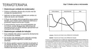 TERMOTERAPIA
• Diatermia por unidade de condensador:
• Coloca o indivíduo dentro do circuito real de
energia do equipamento.
• Aplicam-se duas placas isoladas em ambos os
lados do local a ser tratado.
• O fluxo de energia eletromagnética passa pelos
tecidos, que atuam como resistores elétricos e
produzem aquecimento por fricção.
• O aquecimento ocorre em profundidades de
2,5 a 5cm, sendo desigual por diferenças de
resistência que os vários tecidos apresentam ao
transporte de energia.
• Diatermia por unidade de indução:
• Esse método não coloca o paciente diretamente
no circuito da unidade.
• Os tecidos são afetados pela radiação emitida
do campo eletromagnético criado pelo
eletrôdo.
• Os efeitos podem aquecer tecidos localizados 5
cm abaixo da pele, mas o principal aumento de
temperatura ocorre nas camadas superficial e
mediana do tecido muscular.
Cap 7: Ondas curtas e microondas
 