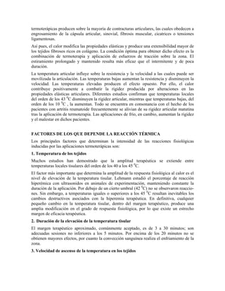 termoterápicas producen sobre la mayoría de contracturas articulares, las cuales obedecen a
engrosamiento de la cápsula articular, sinovial, fibrosis muscular, cicatrices o tensiones
ligamentosas.
Así pues, el calor modifica las propiedades elásticas y produce una extensibilidad mayor de
los tejidos fibrosos ricos en colágeno. La condición óptima para obtener dicho efecto es la
combinación de termoterapia y aplicación de esfuerzos de tracción sobre la zona. El
estiramiento prolongado y mantenido resulta más eficaz que el intermitente y de poca
duración.
La temperatura articular influye sobre la resistencia y la velocidad a las cuales puede ser
movilizada la articulación. Las temperaturas bajas aumentan la resistencia y disminuyen la
velocidad. Las temperaturas elevadas producen el efecto opuesto. Por ello, el calor
contribuye positivamente a combatir la rigidez producida por alteraciones en las
propiedades elásticas articulares. Diferentes estudios confirman que temperaturas locales
del orden de los 43 0C disminuyen la rigidez articular, mientras que temperaturas bajas, del
orden de los 10 0C , la aumentan. Todo se encuentra en consonancia con el hecho de los
pacientes con artritis reumatoide frecuentemente se alivian de su rigidez articular matutina
tras la aplicación de termoterapia. Las aplicaciones de frío, en cambio, aumentan la rigidez
y el malestar en dichos pacientes.
FACTORES DE LOS QUE DEPENDE LA REACCIÓN TÉRMICA
Los principales factores que determinan la intensidad de las reacciones fisiológicas
inducidas por las aplicaciones termoterápicas son:
1. Temperatura de los tejidos
Muchos estudios han demostrado que la amplitud terapéutica se extiende entre
temperaturas locales tisulares del orden de los 40 a los 45 0C.
El factor más importante que determina la amplitud de la respuesta fisiológica al calor es el
nivel de elevación de la temperatura tisular. Lehmann estudió el porcentaje de reacción
hiperémica con ultrasonidos en animales de experimentación, manteniendo constante la
duración de la aplicación. Por debajo de un cierto umbral (42 0C) no se observaron reacciones. Sin embargo, a temperaturas iguales o superiores a los 45 0C resultan inevitables los
cambios destructivos asociados con la hiperemia terapéutica. En definitiva, cualquier
pequeño cambio en la temperatura tisular, dentro del margen terapéutico, produce una
amplia modificación en el grado de respuesta fisiológica, por lo que existe un estrecho
margen de eficacia terapéutica.
2. Duración de la elevación de la temperatura tisular
El margen terapéutico aproximado, comúnmente aceptado, es de 3 a 30 minutos; son
adecuadas sesiones no inferiores a los 5 minutos. Por encima de los 20 minutos no se
obtienen mayores efectos, por cuanto la convección sanguínea realiza el enfriamiento de la
zona.
3. Velocidad de ascenso de la temperatura en los tejidos

 