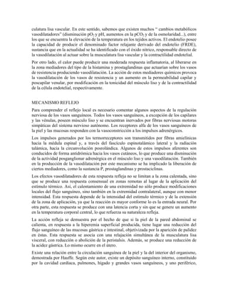 culatura lisa vascular. En este sentido, sabemos que existen muchos “ cambios metabólicos
vasodilatadores” (disminución pO2 y pH, aumentos en la pCO2 y de la osmolaridad...), entre
los que se encuentra la elevación de la temperatura en los tejidos activos. El endotelio posee
la capacidad de producir el denominado factor relajante derivado del endotelio (FRDE),
sustancia que en la actualidad se ha identificado con el óxido nítrico, responsable directo de
la vasodilatación al actuar sobre la musculatura lisa vascular y la contractilidad endotelial.
Por otro lado, el calor puede producir una moderada respuesta inflamatoria, al liberarse en
la zona mediadores del tipo de la histamina y prostaglandinas que actuarían sobre los vasos
de resistencia produciendo vasodilatación. La acción de estos mediadores químicos provoca
la vasodilatación de los vasos de resistencia y un aumento en la permeabilidad capilar y
poscapilar venular, por modificación en la tonicidad del músculo liso y de la contractilidad
de la célula endotelial, respectivamente.
MECANISMO REFLEJO
Para comprender el reflejo local es necesario comentar algunos aspectos de la regulación
nerviosa de los vasos sanguíneos. Todos los vasos sanguíneos, a excepción de los capilares
y las vénulas, poseen músculo liso y se encuentran inervados por fibras nerviosas motoras
simpáticas del sistema nervioso autónomo. Los receptores alfa de los vasos sanguíneos de
la piel y las mucosas responden con la vasoconstricción a los impulsos adrenérgicos.
Los impulsos generados por los termorreceptores son transmitidos por fibras amielínicas
hacia la médula espinal y, a través del fascículo espinotalámico lateral y la radiación
talámica, hacia la circunvolución posrolándica. Algunos de estos impulsos aferentes son
conducidos de forma antidrómica hacia los vasos cutáneos, lo que produce una disminución
de la actividad posganglionar adrenérgica en el músculo liso y una vasodilatación. También
en la producción de la vasodilatación por este mecanismo se ha implicado la liberación de
ciertos mediadores, como la sustancia P, prostaglandinas y prostaciclinas.
Los efectos vasodilatadores de esta respuesta refleja no se limitan a la zona calentada, sino
que se produce una respuesta consensual en zonas remotas al lugar de la aplicación del
estímulo térmico. Así, el calentamiento de una extremidad no sólo produce modificaciones
locales del flujo sanguíneo, sino también en la extremidad contralateral, aunque con menor
intensidad. Esta respuesta depende de la intensidad del estímulo térmico y de la extensión
de la zona de aplicación, ya que la reacción es mayor conforme lo es la entrada neural. Por
otra parte, esta respuesta se produce con una latencia corta y sin que se genere un aumento
en la temperatura corporal central, lo que refuerza su naturaleza refleja.
La acción refleja se demuestra por el hecho de que si la piel de la pared abdominal se
calienta, en respuesta a la hiperemia superficial producida, tiene lugar una reducción del
flujo sanguíneo de las mucosas gástrica e intestinal, objetivizada por la aparición de palidez
en éstas. Esta respuesta se asocia con una relajación simultánea de la musculatura lisa
visceral, con reducción o abolición de la peristalsis. Además, se produce una reducción de
la acidez gástrica. Lo mismo ocurre en el útero.
Existe una relación entre la circulación sanguínea de la piel y la del interior del organismo,
demostrada por Hauffe. Según este autor, existe un depósito sanguíneo interno, constituido
por la cavidad cardíaca, pulmones, hígado y grandes vasos sanguíneos, y uno periférico,

 