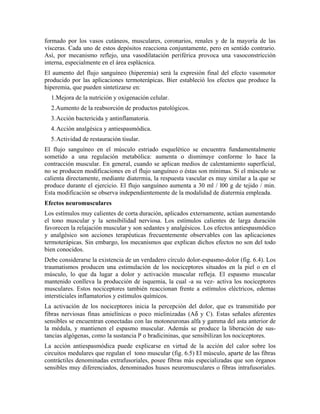 formado por los vasos cutáneos, musculares, coronarios, renales y de la mayoría de las
vísceras. Cada uno de estos depósitos reacciona conjuntamente, pero en sentido contrario.
Así, por mecanismo reflejo, una vasodilatación periférica provoca una vasoconstricción
interna, especialmente en el área esplácnica.
El aumento del flujo sanguíneo (hiperemia) será la expresión final del efecto vasomotor
producido por las aplicaciones termoterápicas. Bier estableció los efectos que produce la
hiperemia, que pueden sintetizarse en:
1.Mejora de la nutrición y oxigenación celular.
2.Aumento de la reabsorción de productos patológicos.
3. Acción bactericida y antinflamatoria.
4. Acción analgésica y antiespasmódica.
5. Actividad de restauración tisular.
El flujo sanguíneo en el músculo estriado esquelético se encuentra fundamentalmente
sometido a una regulación metabólica: aumenta o disminuye conforme lo hace la
contracción muscular. En general, cuando se aplican medios de calentamiento superficial,
no se producen modificaciones en el flujo sanguíneo o éstas son mínimas. Si el músculo se
calienta directamente, mediante diatermia, la respuesta vascular es muy similar a la que se
produce durante el ejercicio. El flujo sanguíneo aumenta a 30 ml / l00 g de tejido / min.
Esta modificación se observa independientemente de la modalidad de diatermia empleada.
Efectos neuromusculares
Los estímulos muy calientes de corta duración, aplicados externamente, actúan aumentando
el tono muscular y la sensibilidad nerviosa. Los estímulos calientes de larga duración
favorecen la relajación muscular y son sedantes y analgésicos. Los efectos antiespasmódico
y analgésico son acciones terapéuticas frecuentemente observables con las aplicaciones
termoterápicas. Sin embargo, los mecanismos que explican dichos efectos no son del todo
bien conocidos.
Debe considerarse la existencia de un verdadero círculo dolor-espasmo-dolor (fig. 6.4). Los
traumatismos producen una estimulación de los nociceptores situados en la piel o en el
músculo, lo que da lugar a dolor y activación muscular refleja. El espasmo muscular
mantenido conlleva la producción de isquemia, la cual -a su vez- activa los nociceptores
musculares. Estos nociceptores también reaccionan frente a estímulos eléctricos, edemas
intersticiales inflamatorios y estímulos químicos.
La activación de los nociceptores inicia la percepción del dolor, que es transmitido por
fibras nerviosas finas amielínicas o poco mielinizadas (Aδ y C). Estas señales aferentes
sensibles se encuentran conectadas con las motoneuronas alfa y gamma del asta anterior de
la médula, y mantienen el espasmo muscular. Además se produce la liberación de sustancias algógenas, como la sustancia P o bradicininas, que sensibilizan los nociceptores.
La acción antiespasmódica puede explicarse en virtud de la acción del calor sobre los
circuitos medulares que regulan el tono muscular (fig. 6.5) El músculo, aparte de las fibras
contráctiles denominadas extrafusoriales, posee fibras más especializadas que son órganos
sensibles muy diferenciados, denominados husos neuromusculares o fibras intrafusoriales.

 