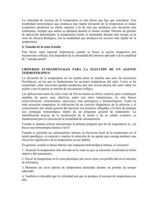 La velocidad de ascenso de la temperatura es otro factor que hay que considerar. Una
modalidad termoterápica que produzca una rápida elevación de la temperatura al índice
terapéutico producirá un efecto superior a la de otra que produzca esta elevación más
lentamente, siempre que ambas se apliquen durante el mismo tiempo. Durante un período
de aplicación determinado, la temperatura tisular se mantendrá durante más tiempo en la
zona de eficacia biológica, con la modalidad que produzca un ascenso más rápido de la
temperatura.
4. Tamaño de la zona tratada
Este factor tiene especial importancia cuando se busca la acción terapéutica por
mecanismos reflejos; ésta dependerá de la intensidad del estímulo aplicado y de la amplitud
de “ entrada neural” .
CRITERIOS FUNDAMENTALES PARA LA ELECCIÓN DE UN AGENTE
TERMOTERÁPICO
La elevación de la temperatura en los tejidos pone en marcha una serie de reacciones
fisiológicas, en las que se fundamentan las acciones terapéuticas del calor. Como se ha
comentado, estas reacciones pueden producirse por una acción directa del calor sobre los
tejidos o por la puesta en marcha de mecanismos reflejos.
Las aplicaciones tanto de calor como de frío no tienen un efecto curativo, pero constituyen
medidas de apoyo muy efectivas, junto con otros tratamientos, no sólo físicos
(inmovilización, estiramientos, ejercicios), sino quirúrgicos y farmacológicos. Como en
toda actuación terapéutica, la realización de un correcto diagnóstico de la afección y el
conocimiento del estado general del paciente son premisas obligadas a la hora de plantear
una estrategia termoterápica dentro de un programa general de tratamiento. La
identificación precisa de la localización de la lesión y de su estado evolutivo es
fundamental para la elección de la modalidad de calentamiento.
Cuando se plantea utilizar termoterapia la primera pregunta que ha de responderse es: ¿se
busca una termoterapia intensa o leve?
Cuando se pretende un calentamiento intenso, la elevación local de la temperatura en el
tejido patológico, es esencial e implica la selección de un agente que consiga producir una
elevación significativa de la temperatura en ese ámbito.
En general, cuando se desea obtener una respuesta termoterápica intensa, es necesario:
1. Alcanzar la temperatura más elevada en la zona en que se encuentra localizada la lesión
objetivo del tratamiento.
2. Elevar la temperatura en la zona patológica tan cerca corno sea posible del nivel máximo
de tolerancia.
3. Mantener ese nivel óptimo de temperatura alcanzado durante un período de tiempo
adecuado.
4. También es deseable que la velocidad con que se produce el ascenso de temperatura sea
alta.

 