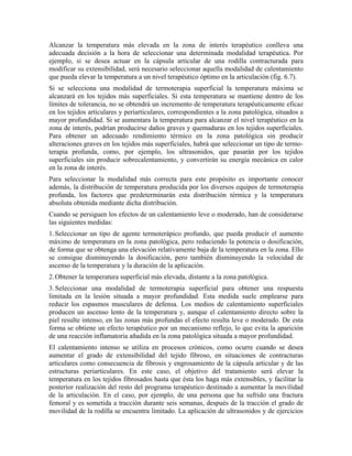 Alcanzar la temperatura más elevada en la zona de interés terapéutico conlleva una
adecuada decisión a la hora de seleccionar una determinada modalidad terapéutica. Por
ejemplo, si se desea actuar en la cápsula articular de una rodilla contracturada para
modificar su extensibilidad, será necesario seleccionar aquella modalidad de calentamiento
que pueda elevar la temperatura a un nivel terapéutico óptimo en la articulación (fig. 6.7).
Si se selecciona una modalidad de termoterapia superficial la temperatura máxima se
alcanzará en los tejidos más superficiales. Si esta temperatura se mantiene dentro de los
límites de tolerancia, no se obtendrá un incremento de temperatura terapéuticamente eficaz
en los tejidos articulares y periarticulares, correspondientes a la zona patológica, situados a
mayor profundidad. Si se aumentara la temperatura para alcanzar el nivel terapéutico en la
zona de interés, podrían producirse daños graves y quemaduras en los tejidos superficiales.
Para obtener un adecuado rendimiento térmico en la zona patológica sin producir
alteraciones graves en los tejidos más superficiales, habrá que seleccionar un tipo de termoterapia profunda, como, por ejemplo, los ultrasonidos, que pasarán por los tejidos
superficiales sin producir sobrecalentamiento, y convertirán su energía mecánica en calor
en la zona de interés.
Para seleccionar la modalidad más correcta para este propósito es importante conocer
además, la distribución de temperatura producida por los diversos equipos de termoterapia
profunda, los factores que predeterminarán esta distribución térmica y la temperatura
absoluta obtenida mediante dicha distribución.
Cuando se persiguen los efectos de un calentamiento leve o moderado, han de considerarse
las siguientes medidas:
1. Seleccionar un tipo de agente termoterápico profundo, que pueda producir el aumento
máximo de temperatura en la zona patológica, pero reduciendo la potencia o dosificación,
de forma que se obtenga una elevación relativamente baja de la temperatura en la zona. Ello
se consigue disminuyendo la dosificación, pero también disminuyendo la velocidad de
ascenso de la temperatura y la duración de la aplicación.
2. Obtener la temperatura superficial más elevada, distante a la zona patológica.
3. Seleccionar una modalidad de termoterapia superficial para obtener una respuesta
limitada en la lesión situada a mayor profundidad. Esta medida suele emplearse para
reducir los espasmos musculares de defensa. Los medios de calentamiento superficiales
producen un ascenso lento de la temperatura y, aunque el calentamiento directo sobre la
piel resulte intenso, en las zonas más profundas el efecto resulta leve o moderado. De esta
forma se obtiene un efecto terapéutico por un mecanismo reflejo, lo que evita la aparición
de una reacción inflamatoria añadida en la zona patológica situada a mayor profundidad.
El calentamiento intenso se utiliza en procesos crónicos, como ocurre cuando se desea
aumentar el grado de extensibilidad del tejido fibroso, en situaciones de contracturas
articulares como consecuencia de fibrosis y engrosamiento de la cápsula articular y de las
estructuras periarticulares. En este caso, el objetivo del tratamiento será elevar la
temperatura en los tejidos fibrosados hasta que ésta los haga más extensibles, y facilitar la
posterior realización del resto del programa terapéutico destinado a aumentar la movilidad
de la articulación. En el caso, por ejemplo, de una persona que ha sufrido una fractura
femoral y es sometida a tracción durante seis semanas, después de la tracción el grado de
movilidad de la rodilla se encuentra limitado. La aplicación de ultrasonidos y de ejercicios

 