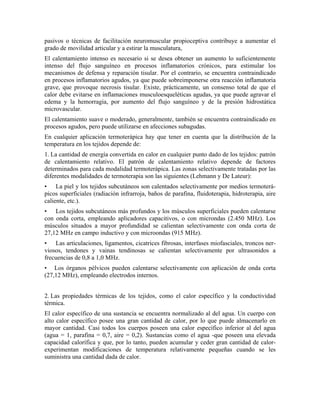 pasivos o técnicas de facilitación neuromuscular propioceptiva contribuye a aumentar el
grado de movilidad articular y a estirar la musculatura,
El calentamiento intenso es necesario si se desea obtener un aumento lo suficientemente
intenso del flujo sanguíneo en procesos inflamatorios crónicos, para estimular los
mecanismos de defensa y reparación tisular. Por el contrario, se encuentra contraindicado
en procesos inflamatorios agudos, ya que puede sobreimponerse otra reacción inflamatoria
grave, que provoque necrosis tisular. Existe, prácticamente, un consenso total de que el
calor debe evitarse en inflamaciones musculoesqueléticas agudas, ya que puede agravar el
edema y la hemorragia, por aumento del flujo sanguíneo y de la presión hidrostática
microvascular.
El calentamiento suave o moderado, generalmente, también se encuentra contraindicado en
procesos agudos, pero puede utilizarse en afecciones subagudas.
En cualquier aplicación termoterápica hay que tener en cuenta que la distribución de la
temperatura en los tejidos depende de:
1. La cantidad de energía convertida en calor en cualquier punto dado de los tejidos: patrón
de calentamiento relativo. El patrón de calentamiento relativo depende de factores
determinados para cada modalidad termoterápica. Las zonas selectivamente tratadas por las
diferentes modalidades de termoterapia son las siguientes (Lehmann y De Lateur):
• La piel y los tejidos subcutáneos son calentados selectivamente por medios termoterápicos superficiales (radiación infrarroja, baños de parafina, fluidoterapia, hidroterapia, aire
caliente, etc.).
• Los tejidos subcutáneos más profundos y los músculos superficiales pueden calentarse
con onda corta, empleando aplicadores capacitivos, o con microndas (2.450 MHz). Los
músculos situados a mayor profundidad se calientan selectivamente con onda corta de
27,12 MHz en campo inductivo y con microondas (915 MHz).
• Las articulaciones, ligamentos, cicatrices fibrosas, interfases miofasciales, troncos nerviosos, tendones y vainas tendinosas se calientan selectivamente por ultrasonidos a
frecuencias de 0,8 a 1,0 MHz.
• Los órganos pélvicos pueden calentarse selectivamente con aplicación de onda corta
(27,12 MHz), empleando electrodos internos.
2. Las propiedades térmicas de los tejidos, como el calor específico y la conductividad
térmica.
El calor específico de una sustancia se encuentra normalizado al del agua. Un cuerpo con
alto calor específico posee una gran cantidad de calor, por lo que puede almacenarlo en
mayor cantidad. Casi todos los cuerpos poseen una calor específico inferior al del agua
(agua = 1, parafina = 0,7, aire = 0,2). Sustancias como el agua -que poseen una elevada
capacidad calorífica y que, por lo tanto, pueden acumular y ceder gran cantidad de calorexperimentan modificaciones de temperatura relativamente pequeñas cuando se les
suministra una cantidad dada de calor.

 