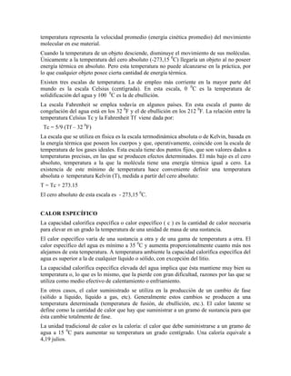 temperatura representa la velocidad promedio (energía cinética promedio) del movimiento
molecular en ese material.
Cuando la temperatura de un objeto desciende, disminuye el movimiento de sus moléculas.
Únicamente a la temperatura del cero absoluto (-273,15 0C) llegaría un objeto al no poseer
energía térmica en absoluto. Pero esta temperatura no puede alcanzarse en la práctica, por
lo que cualquier objeto posee cierta cantidad de energía térmica.
Existen tres escalas de temperatura. La de empleo más corriente en la mayor parte del
mundo es la escala Celsius (centígrada). En esta escala, 0 0C es la temperatura de
solidificación del agua y 100 0C es la de ebullición.
La escala Fahrenheit se emplea todavía en algunos países. En esta escala el punto de
congelación del agua está en los 32 0F y el de ebullición en los 212 0F. La relación entre la
temperatura Celsius Tc y la Fahrenheit Tf viene dada por:
Tc = 5/9 (Tf – 32 0F)
La escala que se utiliza en física es la escala termodinámica absoluta o de Kelvin, basada en
la energía térmica que poseen los cuerpos y que, operativamente, coincide con la escala de
temperatura de los gases ideales. Esta escala tiene dos puntos fijos, que son valores dados a
temperaturas precisas, en las que se producen efectos determinados. El más bajo es el cero
absoluto, temperatura a la que la molécula tiene una energía térmica igual a cero. La
existencia de este mínimo de temperatura hace conveniente definir una temperatura
absoluta o temperatura Kelvin (T), medida a partir del cero absoluto:
T = Tc + 273.15
El cero absoluto de esta escala es - 273,15 0C.
CALOR ESPECÍFICO
La capacidad calorífica específica o calor específico ( c ) es la cantidad de calor necesaria
para elevar en un grado la temperatura de una unidad de masa de una sustancia.
El calor específico varía de una sustancia a otra y de una gama de temperatura a otra. El
calor específico del agua es mínimo a 35 0C y aumenta proporcionalmente cuanto más nos
alejamos de esta temperatura. A temperatura ambiente la capacidad calorífica específica del
agua es superior a la de cualquier líquido o sólido, con excepción del litio.
La capacidad calorífica específica elevada del agua implica que ésta mantiene muy bien su
temperatura o, lo que es lo mismo, que la pierde con gran dificultad, razones por las que se
utiliza como medio efectivo de calentamiento o enfriamiento.
En otros casos, el calor suministrado se utiliza en la producción de un cambio de fase
(sólido a líquido, líquido a gas, etc). Generalmente estos cambios se producen a una
temperatura determinada (temperatura de fusión, de ebullición, etc.). El calor latente se
define como la cantidad de calor que hay que suministrar a un gramo de sustancia para que
ésta cambie totalmente de fase.
La unidad tradicional de calor es la caloría: el calor que debe suministrarse a un gramo de
agua a 15 0C para aumentar su temperatura un grado centígrado. Una caloría equivale a
4,19 julios.

 