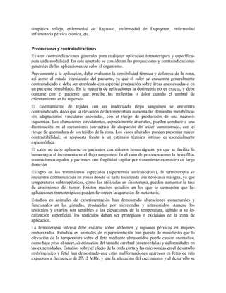 simpática refleja, enfermedad de Raynaud, enfermedad de Dupuytren, enfermedad
inflamatoria pélvica crónica, etc.
Precauciones y contraindicaciones
Existen contraindicaciones generales para cualquier aplicación termoterápica y específicas
para cada modalidad. En este apartado se consideran las precauciones y contraindicaciones
generales de las aplicaciones de calor al organismo.
Previamente a la aplicación, debe evaluarse la sensibilidad térmica y dolorosa de la zona,
así como el estado circulatorio del paciente, ya que el calor se encuentra generalmente
contraindicado o debe ser empleado con especial precaución sobre áreas anestesiadas o en
un paciente obnubilado. En la mayoría de aplicaciones la dosimetría no es exacta, y debe
contarse con el paciente que percibe las molestias o dolor cuando el umbral de
calentamiento se ha superado.
El calentamiento de tejidos con un inadecuado riego sanguíneo se encuentra
contraindicado, dado que la elevación de la temperatura aumenta las demandas metabólicas
sin adaptaciones vasculares asociadas, con el riesgo de producción de una necrosis
isquémica. Las alteraciones circulatorias, especialmente arteriales, pueden conducir a una
disminución en el mecanismo convectivo de disipación del calor suministrado, con el
riesgo de quemadura de los tejidos de la zona. Los vasos alterados pueden presentar mayor
contractibilidad; su respuesta frente a un estímulo térmico intenso es esencialmente
espasmódica.
El calor no debe aplicarse en pacientes con diátesis hemorrágicas, ya que se facilita la
hemorragia al incrementarse el flujo sanguíneo. Es el caso de procesos como la hemofilia,
traumatismos agudos y pacientes con fragilidad capilar por tratamiento esteroideo de larga
duración.
Excepto en los tratamientos especiales (hipertermia anticancerosa), la termoterapia se
encuentra contraindicada en zonas donde se halla localizada una neoplasia maligna, ya que
temperaturas subterapéuticas, como las utilizadas en fisioterapia, pueden aumentar la tasa
de crecimiento del tumor. Existen muchos estudios en los que se demuestra que las
aplicaciones termoterápicas pueden favorecer la aparición de metástasis.
Estudios en animales de experimentación han demostrado alteraciones estructurales y
funcionales en las gónadas, producidas por microondas y ultrasonidos. Aunque los
testículos y ovarios son sensibles a las elevaciones de la temperatura, debido a su localización superficial, los testículos deben ser protegidos o excluidos de la zona de
aplicación.
La termoterapia intensa debe evitarse sobre abdomen y regiones pélvicas en mujeres
embarazadas. Estudios en animales de experimentación han puesto de manifiesto que la
elevación de la temperatura sobre el feto mediante ultrasonidos puede causar anomalías,
como bajo peso al nacer, disminución del tamaño cerebral (microcefalia) y deformidades en
las extremidades. Estudios sobre el efecto de la onda corta y las microondas en el desarrollo
embriogénico y fetal han demostrado que estas malformaciones aparecen en fetos de rata
expuestos a frecuencia de 27,12 MHz, y que la alteración del crecimiento y el desarrollo se

 