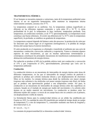 TRANSFERENCIA TÉRMICA
El ser humano se encuentra expuesto a variaciones, tanto de la temperatura ambiental como
interna; al ser un organismo homeotermo, debe mantener su temperatura interna
relativamente constante, cercana a los 37 0C.
La temperatura corporal no es uniforme. Así, la temperatura cutánea (superficial) es
diferente en las diferentes regiones corporales y varía entre 29 y 34 0C. A cierta
profundidad de la piel, la temperatura se hace uniforme: temperatura profunda. Esta
temperatura, en condiciones normales, es de 37 0C aproximadamente. La temperatura rectal
constituye una buena referencia. Al existir una diferencia de 5 a 10 0C entre la temperatura
superficial y la profunda, se establece un gradiente de temperatura.
La temperatura corporal depende del balance entre dos procesos: la producción de calor por
las funciones que tienen lugar en el organismo (termogénesis) y la pérdida de energía
térmica del cuerpo hacia el exterior (termólisis).
El calor producido en el organismo es eliminado o transferido al ambiente por una serie de
mecanismos: conducción, convección, radiación y evaporación. Vamos a comentar algunos
aspectos de estos mecanismos, ya que en muchas aplicaciones termoterápicas y
crioterápicas constituyen los principales mecanismos de transferencia (calentamiento) o de
abstracción (enfriamiento) de energía térmica.
Por radiación se produce el 60% de la pérdida calórica total, por conducción y convección
el 15% y por evaporación el 25%, aproximadamente, porcentaje que varía con la
temperatura ambiental.
Conducción
La conducción térmica es un mecanismo de intercambio de energía interna entre áreas de
diferentes temperaturas, en las que el intercambio de energía cinética de partícula a
partícula se produce por colisión molecular directa y por desplazamiento de electrones
libres en los metales. La energía térmica pasa desde las moléculas con mayor energía
(regiones más calientes) a las moléculas con menor energía (regiones más frías), de forma
que se produce una aproximación gradual a una temperatura común. Así pues, la
conducción es un mecanismo de intercambio de energía térmica entre dos superficies en
contacto, basado en el traslado de energía por medio del movimiento y la colisión entre
átomos en un medio material sin movimiento. La conducción se produce entre los
diferentes tejidos del cuerpo o a través de un cuerpo hacia otro en contacto con el primero,
sin desplazamiento visible de materia.
La formulación básica para la conductividad térmica en un sólido fue establecida por
Fourier en 1822. La cantidad de calor (H) transferido por unidad de tiempo desde un cuerpo
de temperatura T1 a otro de temperatura T2, conectados mediante una barra de longitud y
área transversal A, es:
H = kA (T1 – T2) / l
La constante de proporcionalidad (k) se denomina conductividad térmica.

 