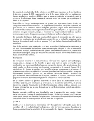 En general, la conductividad de los sólidos es casi 100 veces superior a la de los líquidos y
la de éstos es cerca de 100 veces superior a la de los gases (tabla 6.1). Los metales son
buenos conductores térmicos, debido a que su estructura atómica se caracteriza por la
presencia de electrones libres, capaces de moverse entre los átomos que constituyen el
metal en su conjunto.
Los tejidos del cuerpo humano presentan, en general, una baja conductividad térmica; se
comportan como aislantes térmicos. Las propiedades térmicas de los tejidos dependen, en
gran medida, de su contenido relativo en lípidos, proteínas y agua. Puede demostrarse que
la conductividad térmica varía según el contenido en agua del tejido. Los tejidos con gran
contenido en agua (músculos, sangre...) presentan una mayor conductividad que aquellos
con menor proporción de agua en su composición (grasa, tendones, ligamentos...).
En materiales biológicos, dado que resulta difícil separar el intercambio de calor que se
produce por conducción del producido por convección por la perfusión sanguínea, suele
hablarse de conductividad efectiva o aparente (kef) que incluye la contribución del flujo
sanguíneo.
Uno de los aislantes más importantes es el aire: su conductividad es mucho menor que la
del agua. Si se interpone aire entre un agente termoterápico y la piel, el calor se transmitirá
difícilmente. Por ello, cuando se utilizan agentes termoterápicos conductivos, deben estar
en contacto con la piel, y hay que procurar utilizar como medios envolventes materiales de
buena conductividad térmica.
Convección
La convección consiste en la transferencia de calor que tiene lugar en un líquido (agua,
sangre, aire...). Aunque en los líquidos y gases una parte de calor se transfiere por
conducción, una mayor cantidad se hace por convección, debido a los gradientes de densidad creados por la temperatura (corrientes de convección) en la masa de líquido. Si el
movimiento del líquido se produce por las diferencias de temperatura en sí mismo, el
proceso se denomina convección libre o natural; cuando el movimiento se debe a un agente
externo (aire, ventilador, agitador, etc.), se habla de convección forzada. La conducción
pura se observa infrecuentemente en un líquido, debido a la facilidad con la que incluso
pequeñas diferencias de temperatura producen corrientes de convección libre.
En el cuerpo humano se produce transporte de calor desde la profundidad hacia la
superficie corporal, por conducción y convección. El mecanismo convectivo, en el que
desempeña un papel fundamental la circulación sanguínea, actúa a modo de radiador, y es
la causa principal de que a corta distancia de la piel la temperatura central sea prácticamente uniforme.
Resulta complejo establecer una formulación para la convección, por cuanto existen
variaciones según el estado de movimiento del líquido y de factores geométricos. En aire en
calma puede hacerse una formulación aproximada, de forma que la transmisión de calor por
convección desde un área superficial A viene dada por la expresión:
q = hA ∆t
donde ∆T es la diferencia de temperatura entre la superficie y el líquido lejano de la
superficie y h es el coeficiente de transferencia de calor por convección; éste depende de la
forma y orientación de la superficie, de las propiedades del líquido y hasta cierto punto, de

 