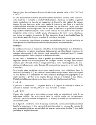 la temperatura. Para un hombre desnudo rodeado de aire, su valor medio es de 1,7 10-3 kcal
s-1 m-2 K-1.
El calor producido en el interior del cuerpo debe ser transferido hacia las capas exteriores.
A tal efecto no es suficiente la conductividad del calor a través de los tejidos, en general
malos conductores; se necesita un mecanismo de transporte más efectivo. La sangre,
además de otras funciones, actúa como medio de transporte para llevar a la periferia
corporal el calor producido en los órganos internos y en los músculos. La piel posee una
doble función en la termorregulación. Por una parte, la abundancia de grasa subcutánea (de
baja conductividad térmica) actúa como aislante térmico. Por otra, frente a elevaciones de
temperatura actúa como un radiador gracias a la regulación del plexo venoso subcutáneo,
con lo que se produce un aumento de flujo sanguíneo desde la profundidad hacia la
superficie corporal; ello favorece la pérdida de calor hacia el exterior.
En las extremidades, especialmente se produce intercambio de calor entre las arterias y las
venas profundas que se encuentran en contacto (mecanismo de contracorriente).
Radiación
En condiciones basales, el mecanismo termolítico de mayor importancia es el de radiación.
La conducción y convección necesitan de algún material, sea sólido, líquido o gaseoso; sin
embargo, sabemos que el calor también puede transmitirse a través del vacío. El proceso
por el que se produce dicho transporte se denomina radiación.
En este caso, el transporte de calor se produce por emisión o absorción por parte del
organismo de radiación electromagnética. En un objeto caliente, las cargas de los átomos
oscilan a gran velocidad, emitiendo energía en forma de ondas electromagnéticas. La energía transportada por estas ondas depende del movimiento de las cargas y, por tanto, de la
temperatura.
En principio, todos los objetos a temperatura no nula emiten cierta radiación en forma de
espectro continuo (fig. 6.1). Sin embargo, la cantidad de energía emitida para cada longitud
de onda depende de la temperatura. Por tanto, la emisión de energía térmica por parte de un
cuerpo caliente se produce a una longitud de onda a la que la radiación es más intensa.
Dicha longitud de onda máxima viene dada por la ley del desplazamiento de Wien:
λ maxT = B
Expresando la temperatura (T) en grados Kelvin y la longitud de onda (λ) en metros, la
constante B tiene un valor de 2,898 x 10-3 mK. Por tanto, se cumple:
λ maxT = 2.898
Cuanto más elevada sea la temperatura, menores serán las longitudes de onda de las
radiaciones emitidas. Para temperaturas bajas, la emisión resulta casi exclusivamente
infrarroja; conforme aumenta la temperatura, se produce la emisión de radiación visible e
incluso ultravioleta.
En la figura 6.1 se observa cómo el área que encierran las curvas aumenta rápidamente al
hacerlo la temperatura. El área representa la energía emitida por segundo. La cantidad de
energía (calor) emitida por una superficie de área A a temperatura absoluta T viene dada
por la Ley de Stephan-Boltzman:

 