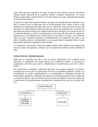 sudor sobre una gran superficie. El sudor, al pasar de fase líquida a gaseosa, absorbe la
energía térmica necesaria de la superficie cutánea y produce enfriamiento. El cuerpo
humano puede llegar a producir hasta 10-15 litros diarios de sudor, especialmente durante
el ejercicio físico intenso.
El grado de evaporación depende también del grado de humedad del aire ambiente y, por
ello, se explica el que se sienta más calor en un día húmedo. Esto se debe, en parte, a que
disminuye la evaporación del sudor; pero aun en condiciones en las que ésta sea total, una
persona en un medio húmedo siente más calor que otra en un ambiente seco. La razón para
esta diferencia puede radicar en la conductividad térmica del agua y en el hecho de que, en
un ambiente húmedo, el sudor se extiende por un área mayor de piel antes de evaporarse,
mientras que en un ambiente seco la mayor parte de este sudor se evapora. Así, el baño de
vapor con poca ventilación disminuye considerablemente la evaporación del sudor y, por
tanto, la pérdida calórica. Contrariamente, en una sauna donde la humedad interior es más
baja pueden soportarse temperaturas más elevadas.
La conducción, convección y radiación pueden producir tanto pérdida como ganancia de
calor por parte del organismo, mientras que la evaporación siempre produce pérdida de
calor.
CONCEPTO DE TERMOTERAPIA
Dado que los conceptos de calor y frío no poseen significado físico, tomando como
referencia la temperatura del cuerpo humano en condiciones basales, la elevación de
temperatura se describe como calor o calentamiento y la disminución, como frío o enfriamiento.
Por termoterapia se entiende la aplicación del calor como agente terapéutico. El término
crioterapia se reserva para las aplicaciones del frío con finalidad terapéutica. Según si el
calentamiento se realiza superficialmente o en profundidad, se distinguen dos tipos de
termoterapia: superficial y profunda. Por último, la termoterapia puede ser por conducción
y convección térmica o por conversión de otras formas de energía en calor, de acuerdo con
el mecanismo físico predominante de producción o transmisión de calor en los tejidos (fig.
6.2).
TERMOTERAPIA

SUPERFICIAL

Conducción
Convección
Conversión

PROFUNDA

Conversión

 