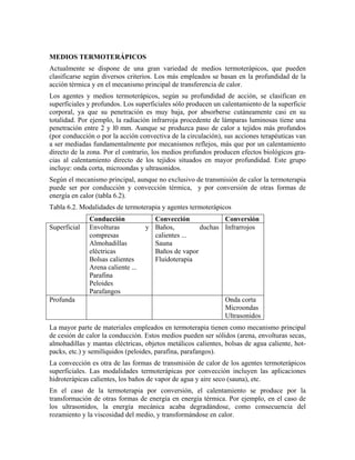 MEDIOS TERMOTERÁPICOS
Actualmente se dispone de una gran variedad de medios termoterápicos, que pueden
clasificarse según diversos criterios. Los más empleados se basan en la profundidad de la
acción térmica y en el mecanismo principal de transferencia de calor.
Los agentes y medios termoterápicos, según su profundidad de acción, se clasifican en
superficiales y profundos. Los superficiales sólo producen un calentamiento de la superficie
corporal, ya que su penetración es muy baja, por absorberse cutáneamente casi en su
totalidad. Por ejemplo, la radiación infrarroja procedente de lámparas luminosas tiene una
penetración entre 2 y l0 mm. Aunque se produzca paso de calor a tejidos más profundos
(por conducción o por la acción convectiva de la circulación), sus acciones terapéuticas van
a ser mediadas fundamentalmente por mecanismos reflejos, más que por un calentamiento
directo de la zona. Por el contrario, los medios profundos producen efectos biológicos gracias al calentamiento directo de los tejidos situados en mayor profundidad. Este grupo
incluye: onda corta, microondas y ultrasonidos.
Según el mecanismo principal, aunque no exclusivo de transmisión de calor la termoterapia
puede ser por conducción y convección térmica, y por conversión de otras formas de
energía en calor (tabla 6.2).
Tabla 6.2. Modalidades de termoterapia y agentes termoterápicos
Superficial

Profunda

Conducción
Envolturas
compresas
Almohadillas
eléctricas
Bolsas calientes
Arena caliente ...
Parafina
Peloides
Parafangos

Convección
Conversión
y Baños,
duchas Infrarrojos
calientes ...
Sauna
Baños de vapor
Fluidoterapia

Onda corta
Microondas
Ultrasonidos

La mayor parte de materiales empleados en termoterapia tienen como mecanismo principal
de cesión de calor la conducción. Estos medios pueden ser sólidos (arena, envolturas secas,
almohadillas y mantas eléctricas, objetos metálicos calientes, bolsas de agua caliente, hotpacks, etc.) y semilíquidos (peloides, parafina, parafangos).
La convección es otra de las formas de transmisión de calor de los agentes termoterápicos
superficiales. Las modalidades termoterápicas por convección incluyen las aplicaciones
hidroterápicas calientes, los baños de vapor de agua y aire seco (sauna), etc.
En el caso de la termoterapia por conversión, el calentamiento se produce por la
transformación de otras formas de energía en energía térmica. Por ejemplo, en el caso de
los ultrasonidos, la energía mecánica acaba degradándose, como consecuencia del
rozamiento y la viscosidad del medio, y transformándose en calor.

 