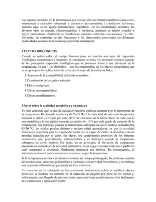 Los agentes incluidos en la termoterapia por conversión son electromagnéticos (onda corta,
microondas y radiación infrarroja) y mecánicos (ultrasonidos). La radiación infrarroja,
incluida aquí, es un agente termoterápico superficial. En las modalidades restantes, los
diversos tipos de energía, electromagnética y mecánica, penetran en tejidos situados a
mayor profundidad; finalmente se transforman, mediante diferentes mecanismos, en calor.
Por tanto, las corrientes de alta frecuencia y los ultrasonidos constituyen las diferentes
modalidades actuales de termoterapia profunda (diatermia).
EFECTOS BIOLÓGICOS
Cuando se aplica calor, el cuerpo humano pone en marcha una serie de respuestas
fisiológicas encaminadas a mantener su constancia térmica. Es necesario conocer algunas
de las principales respuestas fisiológicas que se producen frente a una elevación de la
temperatura, ya que —en definitiva— son las responsables de los efectos terapéuticos que
se aceptan para las aplicaciones de calor en el campo de la medicina física:
1.Aumento de la extensibilidad del tejido conectivo.
2.Disminución de la rigidez articular.
3 Efecto analgésico.
4. Efecto antiespasmódico.
5. Efecto antinflamatorio.
Efectos sobre la actividad metabólica y enzimática
Es bien conocido que la tasa de cualquier reacción química aumenta con el incremento de
la temperatura. De acuerdo con la ley de Van’t Hoff, la velocidad de una reacción química
aumenta el doble o el triple por cada 10 °C de elevación de la temperatura. Se sabe que la
tasa metabólica de los tejidos aumenta alrededor del 13% por cada grado de aumento de la
temperatura. Sin embargo, cuando la temperatura sobrepasa un cierto umbral, normalmente
45-50 0C, los tejidos pueden dañarse e incluso sufrir quemaduras, ya que la actividad
metabólica requerida para la reparación tisular no es capaz de evitar la desnaturalización
proteica inducida por el calor. En efecto, los componentes proteicos de los sistemas
enzimáticos son, generalmente, termosensibles y se destruyen cuando la temperatura
sobrepasa un cierto umbral. Por tanto, en un principio, la elevación de temperatura
producirá un aumento en la actividad enzimática, hasta llegar a un nivel máximo a partir del
cual comenzará a disminuir; finalmente terminará por abolirse. En consecuencia, el
metabolismo tisular podrá aumentar o disminuir, según la temperatura.
Si la temperatura se eleva en demasía durante un tiempo prolongado, las proteínas pueden
desnaturalizarse; aparecen polipéptidos y sustancia con actividad histamínica, y se produce
una respuesta inflamatoria, que puede ser leve o intensa.
Un aumento en la velocidad en las reacciones bioquímicas celulares conlleva efectos
positivos: se produce un aumento en la captación de oxígeno por parte de los tejidos y,
teóricamente, una llegada de más nutrientes, que contribuye positivamente a los fenómenos
de cicatrización y reparación tisular.

 