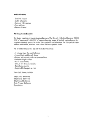 Entertainment
- In room Movies
- Cable Channels
- In room video games
- Sports Center
- Tennis Ground
Meeting Room Facilities
For larger meetings or more structured groups, The Beverly Hills hotel has over 30,000
SQF of indoor and 9,800 SQF of outdoor function space. With lush garden lawns, five
exquisite meeting spaces, including three magnificent ballrooms, the Polo private room
and the boardroom, were the ideal venue for the corporate event.
All event facilities at the Beverly Hills hotel Feature:
- A private foyer for each ballroom
- Natural light and French doors
- Private terrace and garden access available
- Individual light control
- Wi-fi accessibility
- DSL/T-1/T-3 lines available
- Tantalizing cusine
- Impeccable banquet service
5nos Ball Room available
The Rodeo Ballroom
The Sunset Ballroom
The Crystal Ballroom
Polo Private Ballroom
Boardroom
13
 