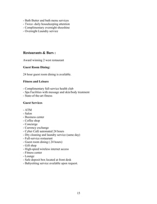 - Bath Butter and bath menu services
- Twice- daily housekeeping attention
- Complimentary overnight shoeshine
- Overnight Laundry service
Restaurants & Bars :
Award winning 2 west restaurant
Guest Room Dining:
24 hour guest room dining is available.
Fitness and Leisure
- Complimentary full-service health club
- Spa Facilities with message and skin/body treatment
- State-of the-art fitness
Guest Services
- ATM
- Salon
- Business center
- Coffee shop
- Concierge
- Currency exchange
- Cyber Café automated 24 hours
- Dry cleaning and laundry service (same day)
- Full-service restaurant
- Guest room dining ( 24 hours)
- Gift shop
- High-speed wireless internet access
- Fitness center
- Lounge
- Safe deposit box located at front desk
- Babysitting service available upon request.
15
 