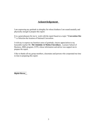Acknowledgement
I am expressing my gratitude to almighty for whose kindness I am sound mentally and
physically enough to prepare this report.
It is a great pleasure for me to work with the report based on a topic “ Convention Site
’’ i.e Selection the location of National Convention .
I wish my to express my heartiest sense of gratitude, sincere appreciation to my
honorable teacher Mr. Md Abdullah Al Mobin Chowdhury , Lecturer School of
Business, MBA program, UITS, whose information and advice was support me to
prepare the report.
I like to thanks all my group members, classmates and persons who cooperated me time
to time in preparing this report.
_____________
Biplab Barua
3
 