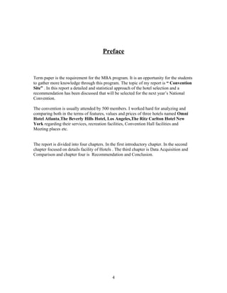 Preface
Term paper is the requirement for the MBA program. It is an opportunity for the students
to gather more knowledge through this program. The topic of my report is “ Convention
Site” . In this report a detailed and statistical approach of the hotel selection and a
recommendation has been discussed that will be selected for the next year’s National
Convention.
The convention is usually attended by 500 members. I worked hard for analyzing and
comparing both in the terms of features, values and prices of three hotels named Omni
Hotel Atlanta,The Beverly Hills Hotel, Los Angeles,The Ritz Carlton Hotel New
York regarding their services, recreation facilities, Convention Hall facilities and
Meeting places etc.
The report is divided into four chapters. In the first introductory chapter. In the second
chapter focused on details facility of Hotels . The third chapter is Data Acquisition and
Comparison and chapter four is Recommendation and Conclusion.
4
 