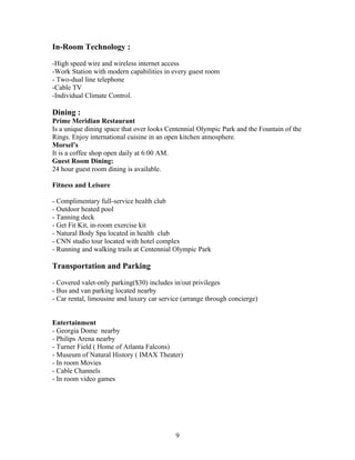In-Room Technology :
-High speed wire and wireless internet access
-Work Station with modern capabilities in every guest room
- Two-dual line telephone
-Cable TV
-Individual Climate Control.
Dining :
Prime Meridian Restaurant
Is a unique dining space that over looks Centennial Olympic Park and the Fountain of the
Rings. Enjoy international cuisine in an open kitchen atmosphere.
Morsel’s
It is a coffee shop open daily at 6:00 AM.
Guest Room Dining:
24 hour guest room dining is available.
Fitness and Leisure
- Complimentary full-service health club
- Outdoor heated pool
- Tanning deck
- Get Fit Kit, in-room exercise kit
- Natural Body Spa located in health club
- CNN studio tour located with hotel complex
- Running and walking trails at Centennial Olympic Park
Transportation and Parking
- Covered valet-only parking($30) includes in/out privileges
- Bus and van parking located nearby
- Car rental, limousine and luxury car service (arrange through concierge)
Entertainment
- Georgia Dome nearby
- Philips Arena nearby
- Turner Field ( Home of Atlanta Falcons)
- Museum of Natural History ( IMAX Theater)
- In room Movies
- Cable Channels
- In room video games
9
 