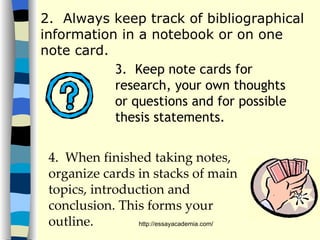 2.  Always keep track of bibliographical information in a notebook or on one note card. 3.  Keep note cards for research, your own thoughts or questions and for possible thesis statements. 4.  When finished taking notes, organize cards in stacks of main topics, introduction and conclusion. This forms your outline.   