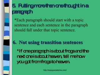 6.  Not using transition sentences *If one paragraph is about frogs and the next one is about heaven, tell me how you got from frogs to heaven. 5.  Putting more than one thought in a paragraph *Each paragraph should start with a topic sentence and each sentence in the paragraph should fall under that topic sentence. 