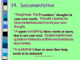 14.  Documentation *Paraphrase:  Put the  authors’ thoughts in your own words .  This still needs to be documented because it is not your own thought. *A  quote  is anything,  three words or more, that is not your own .  Quotes need to have quotation marks around them and need to be documented. *A quote that is  four or more lines long needs to be indented . 