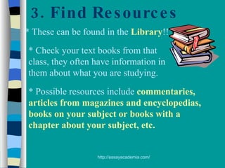 3. Find Resources * These can be found in the  Library !! * Check your text books from that class, they often have information in them about what you are studying. * Possible resources include  commentaries, articles from magazines and encyclopedias, books on your subject or books with a chapter about your subject, etc. 