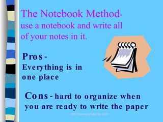 The Notebook Method - use a notebook and write all of your notes in it. Pros -  Everything is in one place Cons - hard to organize when you are ready to write the paper 