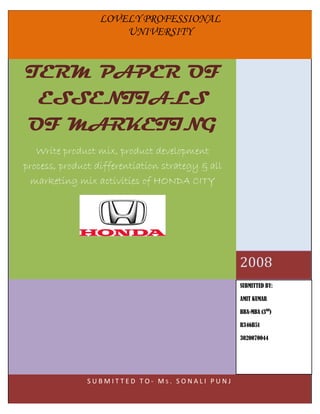 LOVELY PROFESSIONAL
                                                          UNIVERSITY


TERM PAPER OF
 ESSENTIALS
OF MARKETING
   Write product mix, product development
process, product differentiation strategy & all
  marketing mix activities of HONDA CITY




                          I O N AL
                 F E SS
          PR
             O                       UN
                                            I
                                                       L O V E LY
                                            V
      Y




                                                E
    EL




                                                 RS
   LOV




                                                 ITY




                                                       P R O F E S S IO N A L
           PU
                 N JA B     ( I ND
                                     IA )
                                                       U N IV E R S IT Y   2008
                                                                                      SUBMITTED BY:

                                                                                      AMIT KUMAR

                                                                                      BBA-MBA (3RD)

                                                                                      R346B51
                                                                  AMIT KUMAR
                                                                                      3020070044
                                                                  BBA-MBA (3 ) RD




                                                                        R346B51

                                       S U B M I T T E D T O - M S . S30020070044 J
                                                                      ONALI PUN
 
