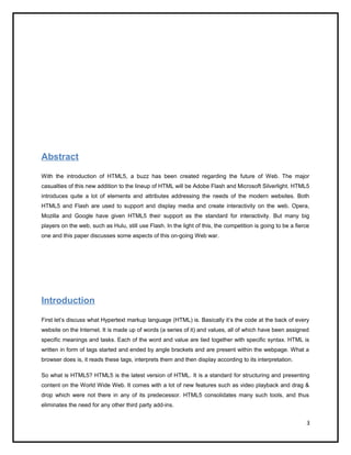 Abstract
With the introduction of HTML5, a buzz has been created regarding the future of Web. The major
casualties of this new addition to the lineup of HTML will be Adobe Flash and Microsoft Silverlight. HTML5
introduces quite a lot of elements and attributes addressing the needs of the modern websites. Both
HTML5 and Flash are used to support and display media and create interactivity on the web. Opera,
Mozilla and Google have given HTML5 their support as the standard for interactivity. But many big
players on the web, such as Hulu, still use Flash. In the light of this, the competition is going to be a fierce
one and this paper discusses some aspects of this on-going Web war.
Introduction
First let’s discuss what Hypertext markup language (HTML) is. Basically it’s the code at the back of every
website on the Internet. It is made up of words (a series of it) and values, all of which have been assigned
specific meanings and tasks. Each of the word and value are tied together with specific syntax. HTML is
written in form of tags started and ended by angle brackets and are present within the webpage. What a
browser does is, it reads these tags, interprets them and then display according to its interpretation.
So what is HTML5? HTML5 is the latest version of HTML. It is a standard for structuring and presenting
content on the World Wide Web. It comes with a lot of new features such as video playback and drag &
drop which were not there in any of its predecessor. HTML5 consolidates many such tools, and thus
eliminates the need for any other third party add-ins.
3
 