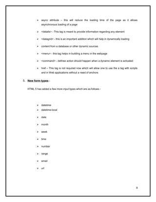  async attribute – this will reduce the loading time of the page as it allows
asynchronous loading of a page
 <details> - This tag is meant to provide information regarding any element
 <datagrid> - this is an important addition which will help in dynamically loading
 content from a database or other dynamic sources
 <menu> - this tag helps in building a menu in the webpage
 <command> - defines action should happen when a dynamic element is activated
 href – This tag is not required now which will allow one to use the a tag with scripts
and in Web applications without a need of anchors
5. New form types:-
HTML 5 has added a few more input types which are as follows:-
 datetime
 datetime-local
 date
 month
 week
 time
 number
 range
 email
 url
8
 