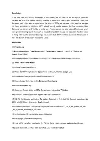 Conclusion
3DTV has been successfully introduced to the market but its sales is not as high as predicted
because we lack in technology causing a variety of issues and serving good material for critics. But
few years back critics were sceptical about the launch of 3DTV and last year critics said that we does
not have technology to introduce 3DTV without use of special glasses. But few companies likes
Samsung has done it and Toshiba is on its way. Few companies has also resolved few issues which
were prevalent during launch like such as reduced compatibility issues and also given that their sales
is rising every quarter (financial backing), it is evident that 3DTV would resolve most of the issues in
next 4 to 5 years and therefore represents future.
References
[1]Wikipedia.org
[2]Three-Dimensional Television Capture, Transmission, Display, Haldun M. Ozaktas and
Levent Onural (Book)
http://www.springerlink.com/content/978-3-540-72531-2#section=154891&page=7&locus=0 ,
[3] 3D TV articles and Models
http://www.3d-tvbuyingguide.com
[4] Philips 3D HDTV might destroy Space-Time continuum, Wallets, Gadget Lab
http://www.wired.com/gadgetlab/2008/10/philips-3d-hdtv/
[5] Expert, Independent, Non profit ,Consumer Roperts.org
www.consumerreports.org
[6] Consumer Reports Video on 3DTV Comparisons, Interactive TV today
http://www.itvt.com/blog/consumer-reports-video-3dtv-comparison
[7] 3D TV Not Growing as Fast as TV Makers Expected in 2010, but Will Become Mainstream by
2014, with 90 Million+ Shipments, DisplaySearch
http://www.displaysearch.com/cps/rde/xchg/displaysearch/hs.xsl/101012_3d_tv_not_growing_as_fast
_as_tv_makers_expected_in_2010.asp
[8] Understanding 3D compatibility issues, Hubpages
http://hubpages.com/hub/3d-compatibility
[9] How 3D TV can affect your health, Dr. WES in Better Health Network, getbetterhealth.com
http://getbetterhealth.com/how-3d-tv-can-affect-your-health/2010.04.29
 