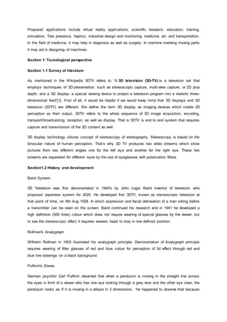 Proposed applications include virtual reality applications, scientific research, education, training,
simulation, Tele presence, haptics, industrial design and monitoring, medicine, art, and transportation.
In the field of medicine, it may help in diagnosis as well as surgery. In machine involving moving parts
it may aid in designing of machines.
Section 1: Tecnological perspective
Section 1.1 Survey of literature
As mentioned in the Wikipedia 3DTV refers to “A 3D television (3D-TV) is a television set that
employs techniques of 3D presentation, such as stereoscopic capture, multi-view capture, or 2D plus
depth, and a 3D display- a special viewing device to project a television program into a realistic three-
dimensional field”[1]. First of all, it would be helpful if we would keep mind that 3D displays and 3D
television (3DTV) are different. We define the term 3D display as imaging devices which create 3D
perception as their output. 3DTV refers to the whole sequence of 3D image acquisition, encoding,
transport/broadcasting, reception, as well as display. That is 3DTV is end to end system that requires
capture and transmission of the 3D content as well
3D display technology utilizes concept of stereoscopy of stereography. Stereoscopy is based on the
binocular nature of human perception. That’s why 3D TV produces two video streams which show
pictures from two different angles one for the left eye and another for the right eye. These two
streams are separated for different eyes by the use of eyeglasses with polarization filters.
Section1.2 History and development
Baird System
3D Television was first demonstrated in 1940's by John Logie Baird inventor of television, who
proposed Japanese system for 2020. He developed first 3DTV, known as stereoscopic television at
that point of time, on 9th Aug 1928. In which expression and facial delineation of a man sitting before
a transmitter can be seen on the screen. Baird continued his research and in 1941 he developed a
high definition (500 lines) colour which does not require wearing of special glasses by the viewer, but
to see the stereoscopic effect it requires viewers head to stay in one defined position.
Rollman's Analygraph
Wilhelm Rollman in 1853 illustrated his analygraph principle. Demonstration of Analygraph principle
requires wearing of filter glasses of red and blue colour for perception of 3d effect through red and
blue line drawings on a black background.
Pulfrich's Stereo
German psychist Carl Pulfrich observed that when a pendulum is moving in the straight line across
the eyes in front of a viewer who has one eye looking through a grey lens and the other eye clear, the
pendulum looks as if it is moving in a ellipse in 3 dimensions. He happened to observe that because
 