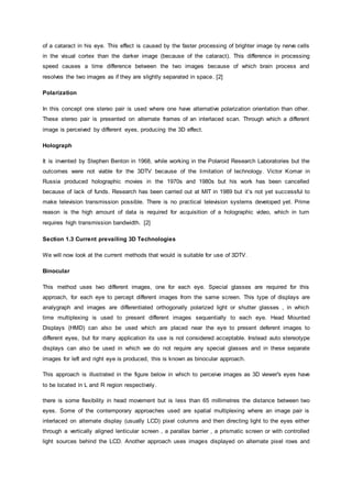 of a cataract in his eye. This effect is caused by the faster processing of brighter image by nerve cells
in the visual cortex than the darker image (because of the cataract). This difference in processing
speed causes a time difference between the two images because of which brain process and
resolves the two images as if they are slightly separated in space. [2]
Polarization
In this concept one stereo pair is used where one have alternative polarization orientation than other.
These stereo pair is presented on alternate frames of an interlaced scan. Through which a different
image is perceived by different eyes, producing the 3D effect.
Holograph
It is invented by Stephen Benton in 1968, while working in the Polaroid Research Laboratories but the
outcomes were not viable for the 3DTV because of the limitation of technology. Victor Komar in
Russia produced holographic movies in the 1970s and 1980s but his work has been cancelled
because of lack of funds. Research has been carried out at MIT in 1989 but it’s not yet successful to
make television transmission possible. There is no practical television systems developed yet. Prime
reason is the high amount of data is required for acquisition of a holographic video, which in turn
requires high transmission bandwidth. [2]
Section 1.3 Current prevailing 3D Technologies
We will now look at the current methods that would is suitable for use of 3DTV.
Binocular
This method uses two different images, one for each eye. Special glasses are required for this
approach, for each eye to percept different images from the same screen. This type of displays are
analygraph and images are differentiated orthogonally polarized light or shutter glasses , in which
time multiplexing is used to present different images sequentially to each eye. Head Mounted
Displays (HMD) can also be used which are placed near the eye to present deferent images to
different eyes, but for many application its use is not considered acceptable. Instead auto stereotype
displays can also be used in which we do not require any special glasses and in these separate
images for left and right eye is produced, this is known as binocular approach.
This approach is illustrated in the figure below in which to perceive images as 3D viewer's eyes have
to be located in L and R region respectively.
there is some flexibility in head movement but is less than 65 millimetres the distance between two
eyes. Some of the contemporary approaches used are spatial multiplexing where an image pair is
interlaced on alternate display (usually LCD) pixel columns and then directing light to the eyes either
through a vertically aligned lenticular screen , a parallax barrier , a prismatic screen or with controlled
light sources behind the LCD. Another approach uses images displayed on alternate pixel rows and
 