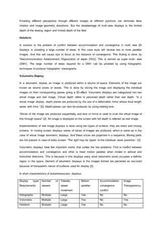 Providing different perceptions through different images at different positions can eliminate false
rotation and image geometry distortions. But the disadvantage of multi-view displays is the limited
depth of the viewing region and limited depth of the field.
Holoform
A solution to the problem of conflict between accommodation and convergence in multi view 3D
displays is providing a large number of views. In this case eyes will receive two or more parallax
images. And this will cause eye to focus at the distance of convergence. This finding is done by
Telecommunication Advancement Organization of Japan (TAO). This is termed as super multi- view
(SMV). The large number of views required for a SMV cab be provided by using holographic
techniques to produce holographic stereograms.
Volumetric Display
In a volumetric display an image is produced within a volume of space. Elements of the image are
known as volume pixels or voxels. This is done by slicing the image and displaying the individual
images on their corresponding planes giving a 3D effect. Volumetric displays are categorized into two
virtual image and real image. Virtual depth refers to perceived depth rather than real depth. “In a
virtual image display, depth planes are produced by the use of a deformable mirror whose focal length
varies with time.” [2] Depth planes can also be produced by using rotating lens.
“Slices of the image are produced sequentially and lens or mirror is used to scan the virtual image of
this through space” [2]. An image is displayed on the screen with full depth is referred as real image.
Implementation of real image displays is done using two types of screens; they are static and moving
screens. In moving screen displays series of slices of images are produced, which is same as in the
case of virtual image volumetric displays. And these slices are projected in a sequence. Moving parts
are not present in case of static screen. “The light may be ‘piped’ to the individual voxel positions.” [2]
Volumetric displays have few important merits that solves the two problems. First is conflict between
accommodation and convergence and other is head motion parallax when moved in vertical and
horizontal directions. This is because in this displays every voxel (volumetric pixel) occupies a definite
region in the space. Demerit of volumetric displays is the images formed are perceived as non-solid
because of transparent nature of surfaces used for display.[2]
In short characteristics of autostereoscopic displays
Display type/
Requirements
Number of
viewers
Tolerate
viewer
movement
Motion
parallax
Accommodation
convergence
conflict
Image
Transpparency
Holographic Multiple Large Yes No No
Volumetric Multiple Large Yes No Yes
Holoform Multiple Large Yes No No
 