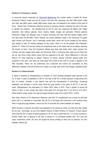 Section 2.1.2 Consumer reports
A consumer reports conducted by Consumer Reports.org few months earlier. It tested 50 inches
Panasonic Plasma model and two 46 inches LCD sets from Samsung, one was 7000 series model
and other was 8000 series model( 8000 series model was not released in the market at that point of
time). Claudi Ciaci of Oversees television testing at consumer reports conducted the test in the labs
to identify the products. He identified that all the TV sets has impressive 3D effects with 1080p
resolution. But without glasses blurry looking double images are perceived. Without glasses
Panasonic images are although crisp in quality Samsung LCD sets have few double images which
can take away the 3D effect. When Glasses are turned sideways image in the Samsung TV appear
goes dimmer and dimmer. And it eventually turned black which will not be suitable for the viewers
who wanted to view TV resting sideways on the couch, while it is not the problem with Panasonic
plasma TV. These TVs are also tested as conventional sets as the viewer will not be always watching
3D content on them. They find Panasonic delivers very deep dark levels which really enhance the
contrast and give images great depth and dimension while in Samsung dark levels are not there and
we can see some cloudy patchy areas that are supposed to be dark. Same differences in LCD and
Plasma TV were beginning to appear. Plasma TV allows virtually unlimited viewing angle from
anywhere in the room. But when we move away from centre of the LCD TV screen it appears to be
little disturbed. These are the preliminary test conducted and cannot be considered as final
differences between LCD and Plasma but it gives us a rough idea of the Technologies available.[5],[6]
Section 2.1.3 Sales forecast
A report is released by DisplaySearch on October 12, 2010 showing worldwide sales forecast of 3D
TV. It says in spite of availability of 3D TV, the sale of 3D TV is limited because of high prices and
lack of content. However it also depicts that with the improvements in technology, increasing
availability and decrease in prices there would be huge growth in the sales of 3D TV in next few
years. DisplaySearch has forecasted 3.2 million 3DTV sales in 2010. That is growth of around 90
million in 2014. It also shows that sales of flat panel TVs will grow from 2 %in 2010 to 41% 2014.
While another survey earlier this year by iSuppli indicated sales of 4.2 million 3DTV in 2010.
Paul Gray, Director of TV Electronics Research said that TV manufacturers are coming up with bold
plans and it is marketed to consumers that 3D TV is the future. But consumer is still cautious since
there is huge price gap between normal and 3D TV and little 3D content available for viewing.
North American customer are patient and appeared to be waiting as trends say that price falls rapidly
for the new technology ,as per Paul Gagnon Director of North America TV research. Current reports
show that the ratio of sales of special glasses to 3D TV sets is lower than the 1:1 in many countries in
Europe. Sales ratio of glasses to 3D sets of around 2:1 is considered healthy ratio. So it has two
major implications either 3D sets are bought for future proofing or there are no premium TV sets
available without 3D.
 